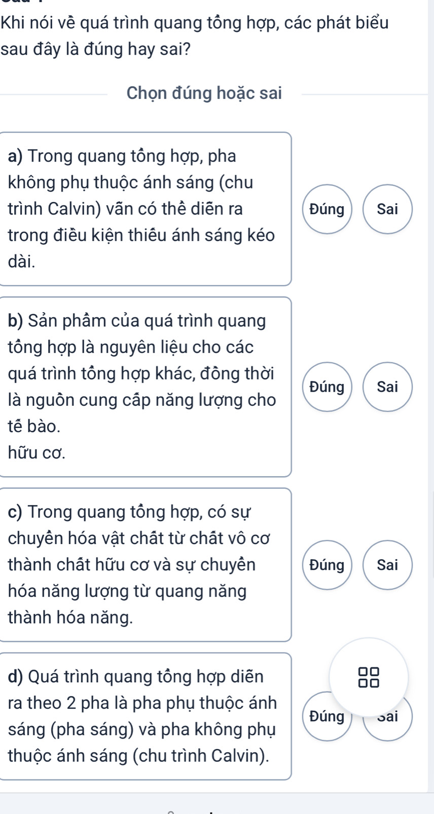 Khi nói về quá trình quang tông hợp, các phát biểu
sau đây là đúng hay sai?
Chọn đúng hoặc sai
a) Trong quang tổng hợp, pha
không phụ thuộc ánh sáng (chu
trình Calvin) vãn có thể diễn ra Đúng Sai
trong điều kiện thiêu ánh sáng kéo
dài.
b) Sản phâm của quá trình quang
tông hợp là nguyên liệu cho các
quá trình tông hợp khác, đông thời
Đúng Sai
là nguôn cung cấp năng lượng cho
tế bào.
hữu cơ.
c) Trong quang tông hợp, có sự
chuyên hóa vật chất từ chất vô cơ
thành chất hữu cơ và sự chuyên Đúng Sai
hóa năng lượng từ quang năng
thành hóa năng.
d) Quá trình quang tông hợp diễn
ra theo 2 pha là pha phụ thuộc ánh
Đúng Sai
sáng (pha sáng) và pha không phụ
thuộc ánh sáng (chu trình Calvin).