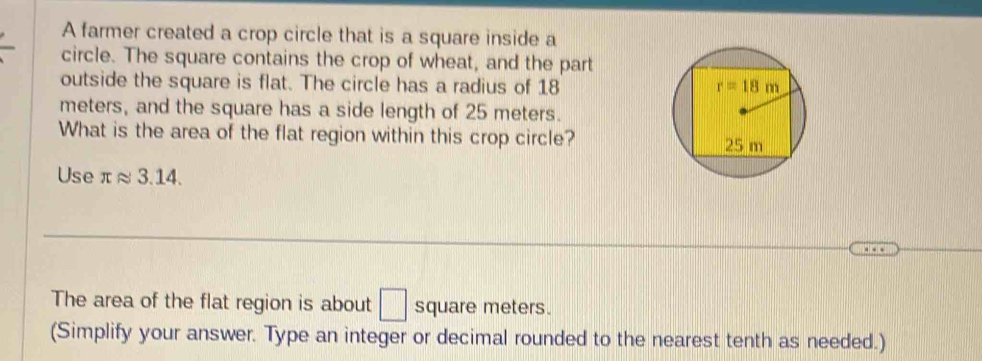 A farmer created a crop circle that is a square inside a
circle. The square contains the crop of wheat, and the part
outside the square is flat. The circle has a radius of 18 
meters, and the square has a side length of 25 meters.
What is the area of the flat region within this crop circle? 
Use π≈ 3.14.
The area of the flat region is about □ square meters.
(Simplify your answer. Type an integer or decimal rounded to the nearest tenth as needed.)