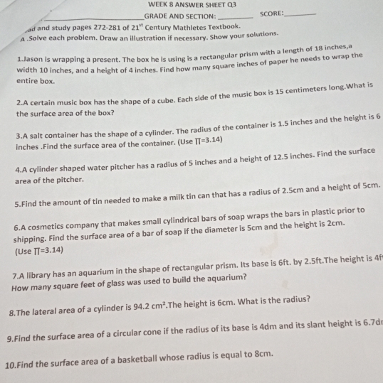 WEEK 8 ANSWER SHEET Q3
GRADE AND SECTION:_SCORE:
ad and study pages 272-281 of 21^n Century Mathletes Textbook.
A .Solve each problem. Draw an illustration if necessary. Show your solutions.
1Jason is wrapping a present. The box he is using is a rectangular prism with a length of 18 inches
width 10 inches, and a height of 4 inches. Find how many square inches of paper he needs to wrap the
entire box.
2.A certain music box has the shape of a cube. Each side of the music box is 15 centimeters long.What is
the surface area of the box?
3.A salt container has the shape of a cylinder. The radius of the container is 1.5 inches and the height is 6
inches .Find the surface area of the container. (Use 113.34)
4.A cylinder shaped water pitcher has a radius of 5 inches and a height of 12.5 inches. Find the surface
area of the pitcher.
5.Find the amount of tin needed to make a milk tin can that has a radius of 2.5cm and a height of 5cm.
5.A cosmetics company that makes small cylindrical bars of soap wraps the bars in plastic prior to
shipping. Find the surface area of a bar of soap if the diameter is 5 cm and the height is 2cm.
(Use prodlimits =3.14)
7.A library has an aquarium in the shape of rectangular prism. Its base is 6ft. by 2.5ft.The height is 4f
How many square feet of glass was used to build the aquarium?
8.The lateral area of a cylinder is 94.2 cm².The height is 6cm. What is the radius?
9.Find the surface area of a circular cone if the radius of its base is 4dm and its slant height is 6.7d :
10.Find the surface area of a basketball whose radius is equal to 8cm.