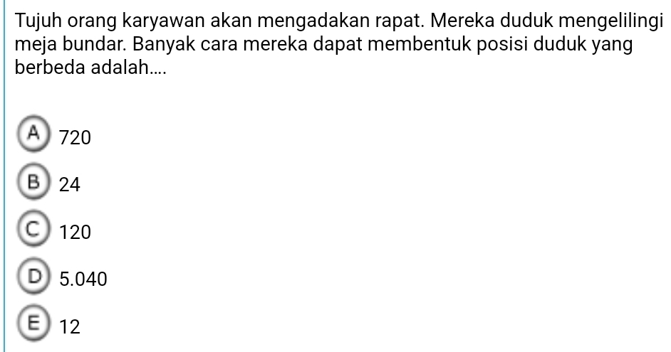 Tujuh orang karyawan akan mengadakan rapat. Mereka duduk mengelilingi
meja bundar. Banyak cara mereka dapat membentuk posisi duduk yang
berbeda adalah....
A 720
B 24
C 120
D 5.040
E 12