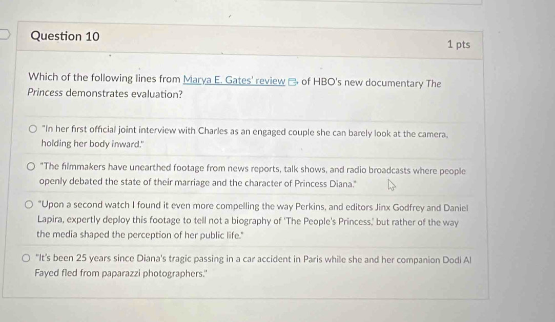 Which of the following lines from Marya E. Gates' review of HBO's new documentary The
Princess demonstrates evaluation?
"In her first official joint interview with Charles as an engaged couple she can barely look at the camera,
holding her body inward."
"The filmmakers have unearthed footage from news reports, talk shows, and radio broadcasts where people
openly debated the state of their marriage and the character of Princess Diana."
"Upon a second watch I found it even more compelling the way Perkins, and editors Jinx Godfrey and Daniel
Lapira, expertly deploy this footage to tell not a biography of ‘The People’s Princess,’ but rather of the way
the media shaped the perception of her public life."
"It's been 25 years since Diana's tragic passing in a car accident in Paris while she and her companion Dodi Al
Fayed fled from paparazzi photographers."