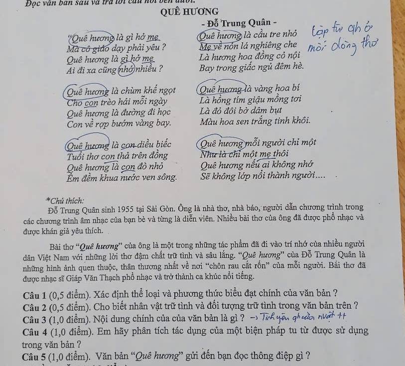 Đọc văn bàn sau và tra tới củu nội
QUÊ HƯơNG
- Đỗ Trung Quân -
*Quê hương là gì hở mẹ Quê hương là cầu tre nhỏ
Mà cô giáo dạy phải yêu ? Mẹ về nón lá nghiêng che
Quê hương là gì hở mẹ Là hương hoa đồng cỏ nội
Ai đi xa cũng (nhớ nhiều ? Bay trong giấc ngủ đêm hè.
Quê hương là chùm khế ngọt Quê hương là vàng hoa bí
Cho con trèo hái mỗi ngày Là hồng tím giậu mồng tơi
Quê hương là đường đi học Là đỏ đội bở dâm bụt
Con về rợp bướm vàng bay. Màu hoa sen trắng tinh khôi.
Quê hương là con diều biếc Quê hương mỗi người chỉ một
Tuổi thơ con thả trên đồng Như là chỉ một mẹ thôi
Quê hương là con đò nhỏ Quê hương nếu ai không nhớ
m đềm khua nước ven sông. Sẽ không lớp nổi thành người....
*Chú thích:
Đỗ Trung Quân sinh 1955 tại Sài Gòn. Ông là nhà thơ, nhà báo, người dẫn chương trình trong
các chương trình âm nhạc của bạn bè và từng là diễn viên. Nhiều bài thơ của ông đã được phổ nhạc và
được khán giả yêu thích.
Bài thơ “Quê hương” của ông là một trong những tác phẩm đã đi vào trí nhớ của nhiều người
dVân Việt Nam với những lời thơ đậm chất trữ tình và sâu lắng. “Quê hương” của Đỗ Trung Quân là
những hình ảnh quen thuộc, thân thương nhất về nơi “chôn rau cắt rốn” của mỗi người. Bải thơ đã
được nhạc sĩ Giáp Văn Thạch phổ nhạc và trở thành ca khúc nổi tiếng.
Câu 1 (0,5 điểm). Xác định thể loại và phương thức biểu đạt chính của văn bản ?
Câu 2 (0,5 điểm). Cho biết nhân vật trữ tình và đối tượng trữ tình trong văn bản trên ?
Câu 3 (1,0 điểm). Nội dung chính của của văn bản là gì ?
Câu 4 (1,0 điểm). Em hãy phân tích tác dụng của một biện pháp tu từ được sử dụng
trong văn bản ?
Câu 5 (1,0 điểm). Văn bản “Quê hương” gửi đến bạn đọc thông điệp gì ?