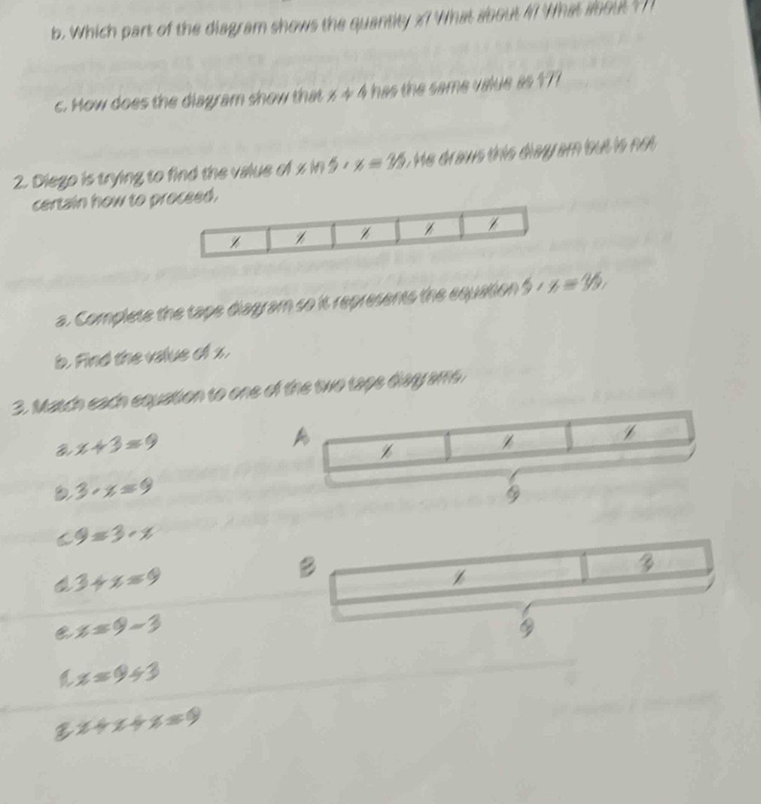 Which part of the diagram shows the quantity x7 What about 47 What about ? 
c. How does the diagram show that x!= 4 has the same value as 177
2. Diego is trying to find the value of x M) 5· x=35 He draws this diay am bout is not 
certain how to preed.
a. Complete the tape diagram so it represents the equation 5· x=35, 
b. Find the value of x.
3. Match each equation to one of the two tape diay ame
a x+3=9
A
Z
3· x=9
9=3· x

3+x=9
B
Z
C x=9-3

a x=9+3
x+x+x=0