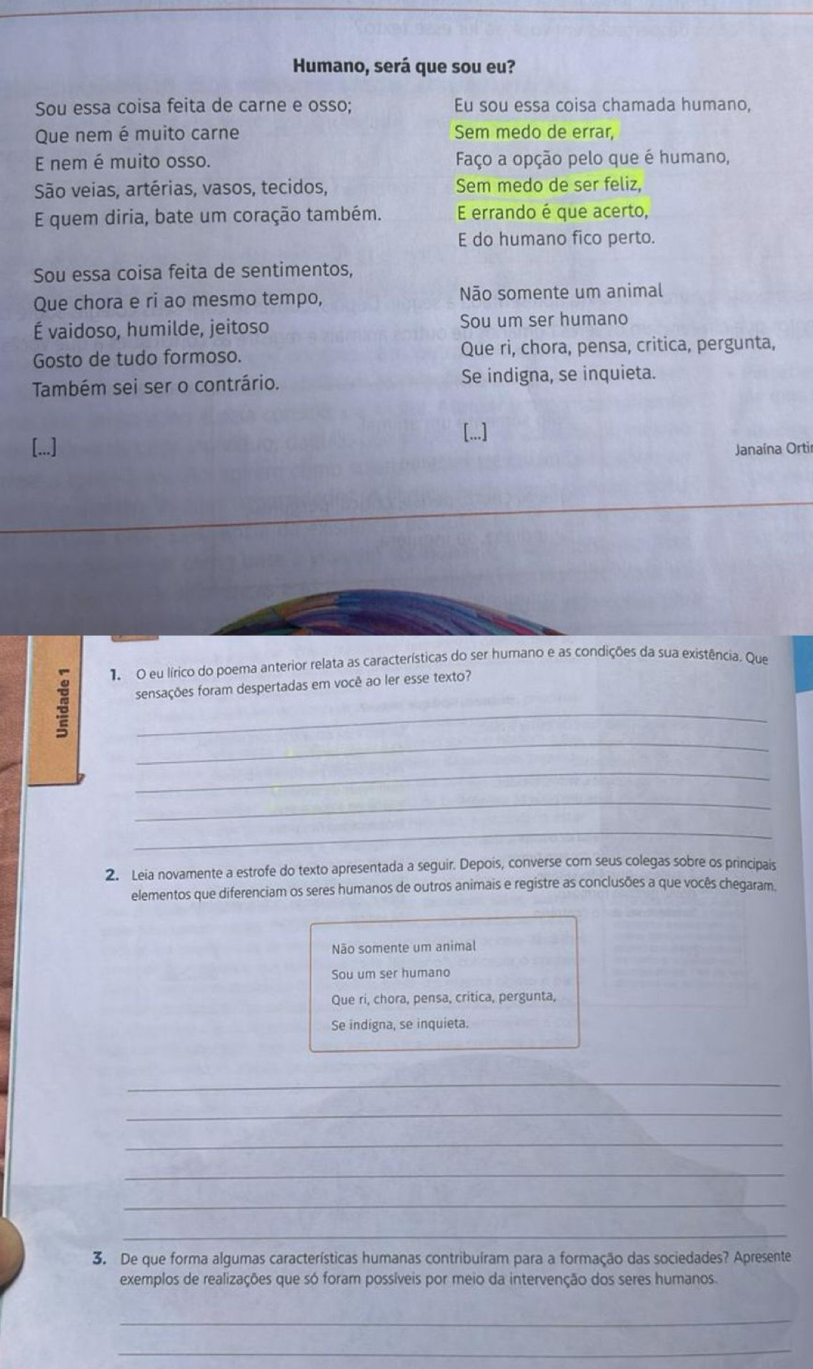 Humano, será que sou eu?
Sou essa coisa feita de carne e osso; Eu sou essa coisa chamada humano,
Que nem é muito carne Sem medo de errar,
E nem é muito osso. Faço a opção pelo que é humano,
São veias, artérias, vasos, tecidos, Sem medo de ser feliz,
E quem diria, bate um coração também. E errando é que acerto,
E do humano fico perto.
Sou essa coisa feita de sentimentos,
Que chora e ri ao mesmo tempo, Não somente um animal
É vaidoso, humilde, jeitoso Sou um ser humano
Gosto de tudo formoso. Que ri, chora, pensa, critica, pergunta,
Também sei ser o contrário. Se indigna, se inquieta.
[...]
[...] Janaína Ortir
1 O eu lírico do poema anterior relata as características do ser humano e as condições da sua existência. Que
sensações foram despertadas em você ao ler esse texto?
_
_
_
_
_
2、 Leia novamente a estrofe do texto apresentada a seguir. Depois, converse com seus colegas sobre os principais
elementos que diferenciam os seres humanos de outros animais e registre as conclusões a que vocês chegaram.
Não somente um animal
Sou um ser humano
Que ri, chora, pensa, critica, pergunta,
Se indigna, se inquieta.
_
_
_
_
_
_
3. De que forma algumas características humanas contribuíram para a formação das sociedades? Apresente
exemplos de realizações que só foram possíveis por meio da intervenção dos seres humanos
_
_