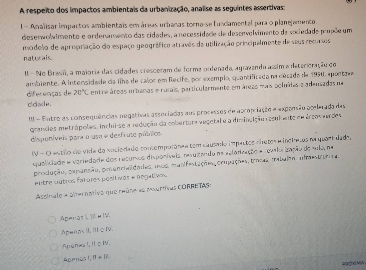 A respeito dos impactos ambientais da urbanização, analise as seguintes assertivas:
I- Analisar impactos ambientais em áreas urbanas torna-se fundamental para o planejamento,
desenvolvimento e ordenamento das cidades, a necessidade de desenvolvimento da sociedade propõe um
modelo de apropriação do espaço geográfico através da utilização principalmente de seus recursos
naturais.
II - No Brasil, a maioria das cidades cresceram de forma ordenada, agravando assim a deterioração do
ambiente. A intensidade da ilha de calor em Recife, por exemplo, quantificada na década de 1990, apontava
diferenças de 20°C entre áreas urbanas e rurais, particularmente em áreas mais poluídas e adensadas na
cidade.
III - Entre as consequências negativas associadas aos processos de apropriação e expansão acelerada das
grandes metrópoles, inclui-se a redução da cobertura vegetal e a diminuição resultante de áreas verdes
disponíveis para o uso e desfrute público.
IV - O estilo de vida da sociedade contemporânea tem causado impactos diretos e indiretos na quantidade,
qualidade e variedade dos recursos disponíveis, resultando na valorização e revalorização do solo, na
produção, expansão, potencialidades, usos, manifestações, ocupações, trocas, trabalho, infraestrutura,
entre outros fatores positivos e negativos.
Assinale a alternativa que reúne as assertivas CORRETAS:
Apenas I, III e IV.
Apenas II, III e IV.
Apenas I, II e IV.
Apenas I, II e III.
PROXIMA