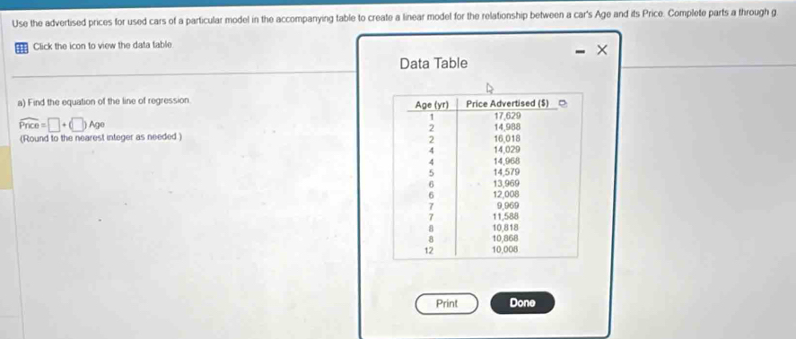 Use the advertised prices for used cars of a particular model in the accompanying table to create a linear model for the relationship between a car's Age and its Price. Complete parts a through g 
Click the icon to view the data table. 
Data Table 
a) Find the equation of the line of regression.
widehat Pnce=□ +(□ )Age
(Round to the nearest integer as needed ) 
Print Done