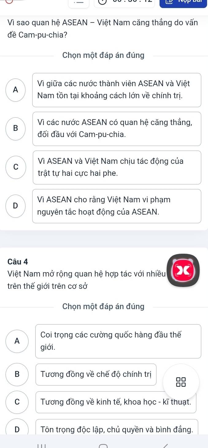 Vì sao quan hệ ASEAN - Việt Nam căng thẳng do vấn
đề Cam-pu-chia?
Chọn một đáp án đúng
Vì giữa các nước thành viên ASEAN và Việt
A Nam tồn tại khoảng cách lớn về chính trị.
B Vì các nước ASEAN có quan hệ căng thẳng,
đối đầu với Cam-pu-chia.
C Vì ASEAN và Việt Nam chịu tác động của
trật tự hai cực hai phe.
D Vì ASEAN cho rằng Việt Nam vi phạm
nguyên tắc hoạt động của ASEAN.
Câu 4
Việt Nam mở rộng quan hệ hợp tác với nhiều X
trên thế giới trên cơ sở
Chọn một đáp án đúng
Coi trọng các cường quốc hàng đầu thế
A
giới.
B Tương đồng về chế độ chính trị
88
C Tương đồng về kinh tế, khoa học - kĩ thuạt.
D Tôn trọng độc lập, chủ quyền và bình đẳng.