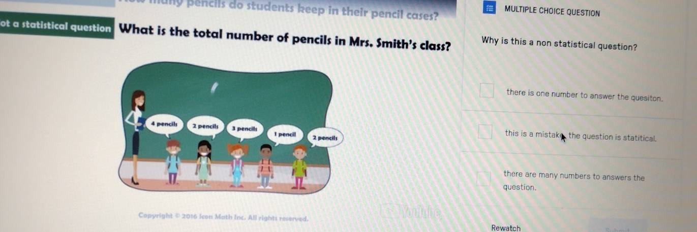 uny pencils do students keep in their pencil cases?
MULTIPLE CHOICE QUESTION
ot a statistical question What is the total number of pencils in Mrs. Smith's class? Why is this a non statistical question?
there is one number to answer the quesiton.
this is a mistake the question is statitical.
there are many numbers to answers the
question.
Copyright © 2016 Icon Math Inc. All rights reserved.
Rewatch