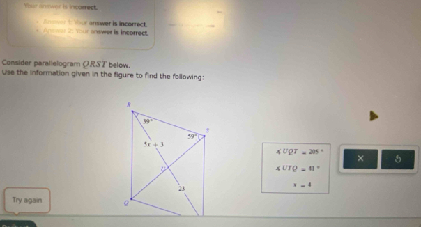 Your answer is incorrect.
Answer 1: Your answer is incorrect.
Answer 2: Your answer is incorrect.
Consider parallelogram ΩRST below.
Use the information given in the figure to find the following:
∠ UQT=205°
× 5
∠ UTQ=41°
x=4
Try again