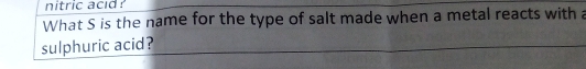 nitric acid ? 
What S is the name for the type of salt made when a metal reacts with a 
sulphuric acid?