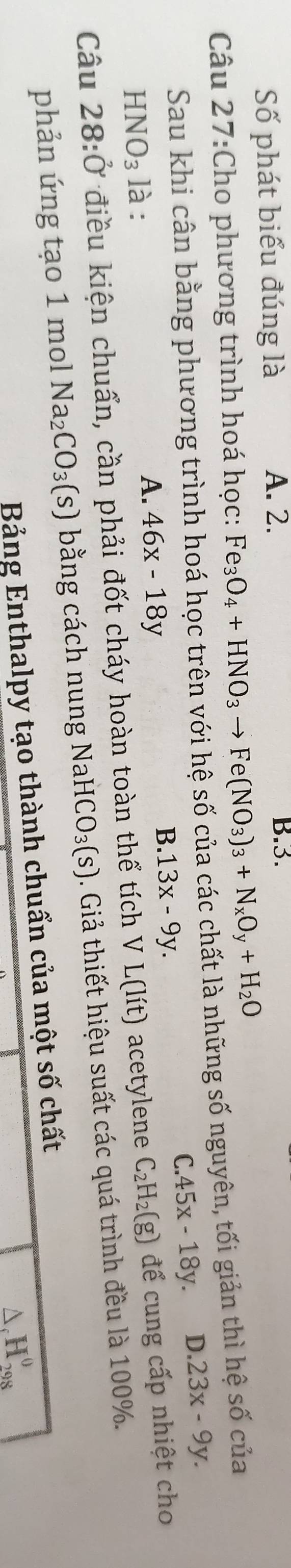 Số phát biểu đúng là A. 2. B. 3.
Câu 27:Cho phương trình hoá học: Fe_3O_4+HNO_3to Fe(NO_3)_3+N_xO_y+H_2O
Sau khi cân bằng phương trình hoá học trên với hệ số của các chất là những số nguyên, tối giản thì hệ số của
C. 45x-18y. D. 23x-9y.
HNO_3 là :
A. 46x-18y
B. 13x-9y. 
Câu 28:0 điều kiện chuẩn, cần phải đốt cháy hoàn toàn thể tích VL(lit) acetylene C_2H_2(g) để cung cấp nhiệt cho
phản ứng tạo 1 mol Na_2CO_3(s) bằng cách nung NaHC O_3(s). Giả thiết hiệu suất các quá trình đều là 100%.
Bảng Enthalpy tạo thành chuẩn của một số chất
△ _cH_(298)^0