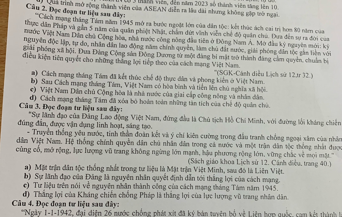 NCo 3 thành viên, đến năm 2023 số thành viên tăng lên 10.
Quả trình mở rộng thành viên của ASEAN diễn ra lâu dài nhưng không gặp trở ngại.
Câu 2. Đọc đoạn tư liệu sau đây:
*Cách mạng tháng Tám năm 1945 mở ra bước ngoặt lớn của dân tộc: kết thúc ách cai trị hơn 80 năm của
thực dân Pháp và gần 5 năm của quân phiệt Nhật, chấm dứt vĩnh viễn chế độ quận chú. Đưa đến sự ra đời của
nước Việt Nam Dần chủ Cộng hòa, nhà nước công nông đầu tiên ở Đông Nam Á. Mở đầu kỷ nguyên mới: kỷ
nguyên độc lập, tự do, nhân dân lao động năm chính quyền, làm chủ đất nước, giải phóng dân tộc gắn liền với
giải phóng xã hội. Đưa Đảng Cộng sản Đông Dương từ một đảng bí mật trở thành đảng cầm quyền, chuẩn bị
điều kiện tiên quyết cho những thẳng lợi tiếp theo của cách mạng Việt Nam.
''(SGK-Cánh diều Lịch sử 12,tr 32.)
a) Cách mạng tháng Tám đã kết thúc chế độ thực dân và phong kiến ở Việt Nam.
b) Sau Cách mạng tháng Tám, Việt Nam có hòa bình và tiến lên chủ nghĩa xã hội.
c) Việt Nam Dân chủ Cộng hòa là nhà nước của giai cấp công nông và nhân dân.
d) Cách mạng tháng Tám đã xóa bỏ hoàn toàn những tàn tích của chế độ quân chủ.
Câu 3. Đọc đoạn tư liệu sau đây:
'Sự lãnh đạo của Đảng Lao động Việt Nam, đứng đầu là Chủ tịch Hồ Chí Minh, với đường lối kháng chiến
đúng đắn, được vận dụng linh hoạt, sáng tạo.
- Truyền thống yêu nước, tinh thần đoàn kết và ý chí kiên cường trong đấu tranh chống ngoại xâm của nhân
dân Việt Nam. Hệ thống chính quyền dân chủ nhân dân trong cả nước và một trận dân tộc thống nhất được
củng cổ, mở rộng, lực lượng vũ trang không ngừng lớn mạnh, hậu phương rộng lớn. vững chắc về mọi mặt.'''
(Sách giáo khoa Lịch sử 12. Cánh diều, trang 40.)
a) Mặt trận dân tộc thống nhất trong tư liệu là Mặt trận Việt Minh, sau đó là Liên Việt.
b) Sự lãnh đạo của Đảng là nguyên nhân quyết định dẫn tới thắng lợi của cách mạng.
c) Tư liệu trên nói về nguyên nhân thành công của cách mạng tháng Tám năm 1945.
d) Thắng lợi của Kháng chiến chống Pháp là thắng lợi của lực lượng vũ trang nhân dân.
Câu 4. Đọc đoạn tư liệu sau đây:
*Ngày 1-1-1942, đại diện 26 nước chống phát xít đã ký bản tuyên bố về Liên hợp quốc, cam kết thành I