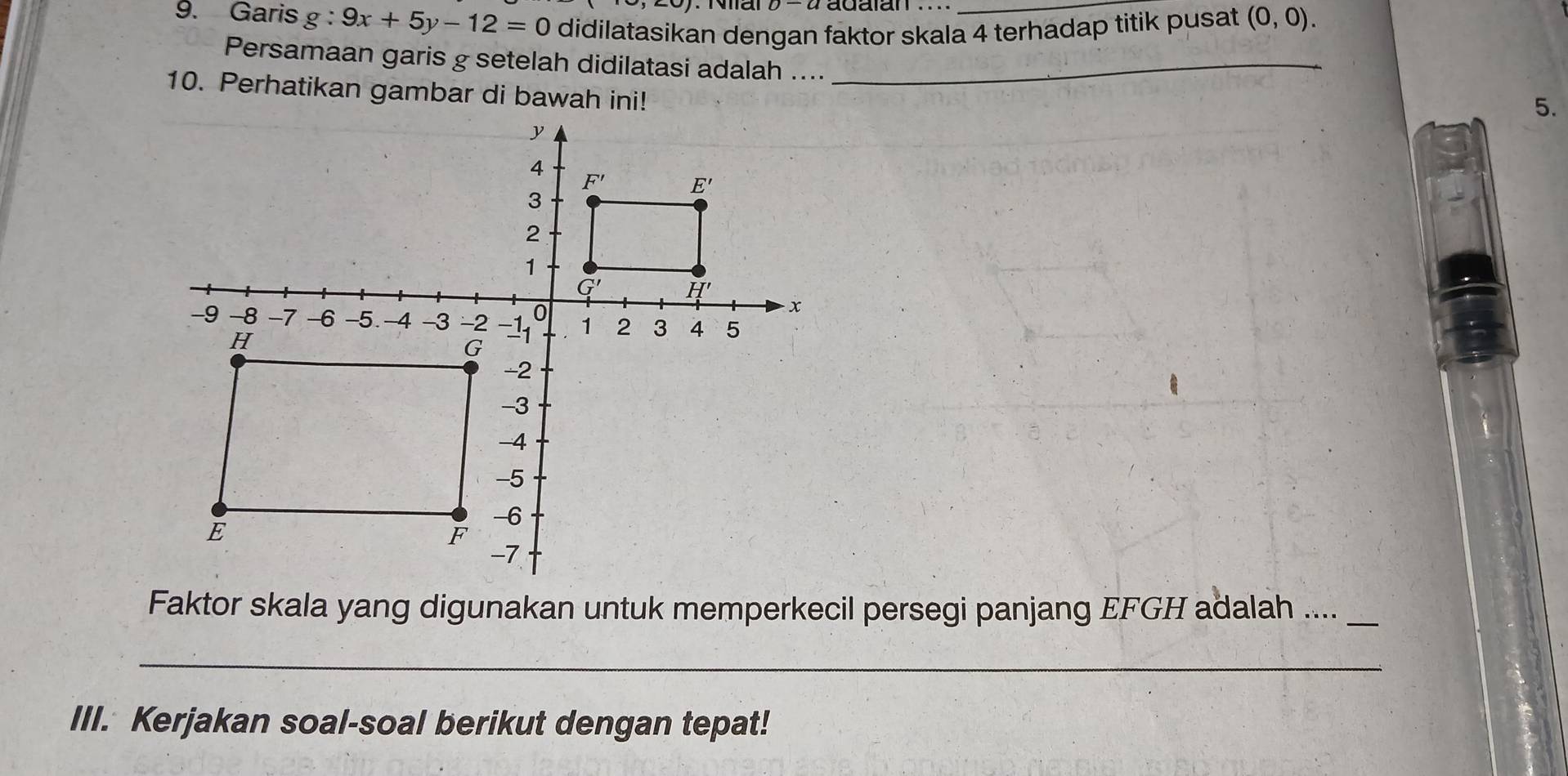 Nial
9. Garis g:9x+5y-12=0 didilatasikan dengan faktor skala 4 terhadap titik pusat (0,0).
Persamaan garis g setelah didilatasi adalah ...._
10. Perhatikan gambar di bawah ini!
5.
Faktor skala yang digunakan untuk memperkecil persegi panjang EFGH adalah ...._
_
III. Kerjakan soal-soal berikut dengan tepat!