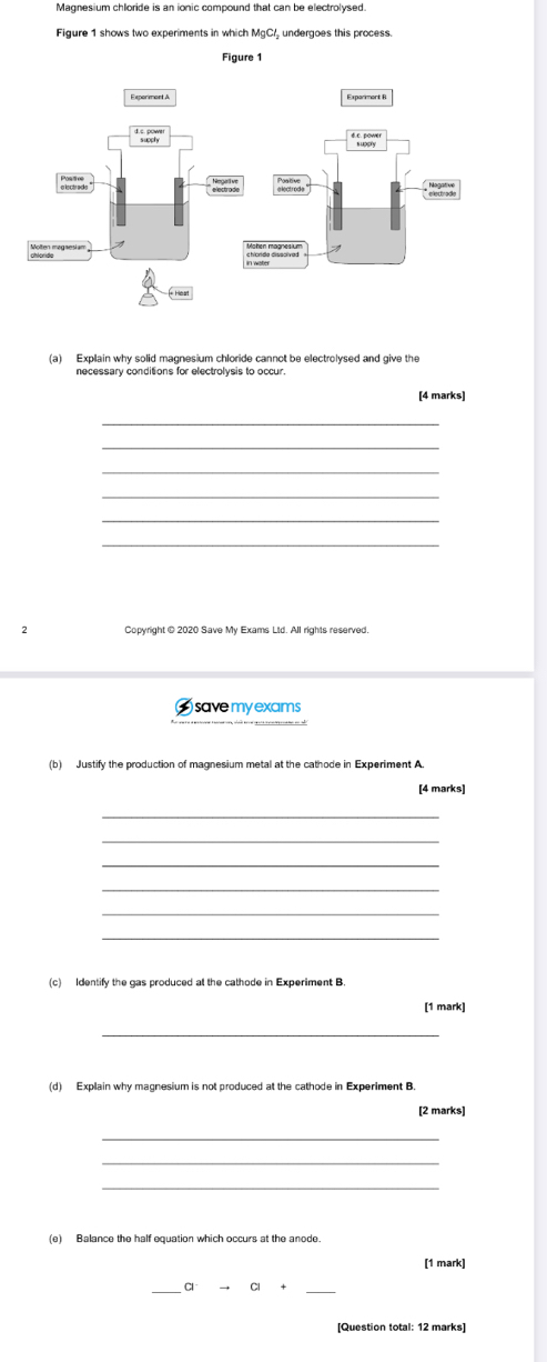 Magnesium chloride is an ionic compound that can be electrolysed 
Figure 1 shows two experiments in which MgC/ undergoes this process. 
(a) Explain why solid magnesium chloride cannot be electrolysed and give the 
[4 marks] 
_ 
_ 
_ 
_ 
_ 
Copyright @ 2020 Save My Exams Lid. All rights reserved. 
) save my exams 
(b) Justify the production of magnesium metal at the cathode in Experiment A. 
[4 marks] 
_ 
_ 
_ 
_ 
_ 
[1 mark] 
_ 
(d) Explain why magnesium is not produced at the cathode in Experiment B. 
[2 marks] 
_ 
_ 
(e) Balance the half equation which occurs at the anode 
[1 mark] 
_ 
_ 
Cl C + 
[Question total: 12 marks]