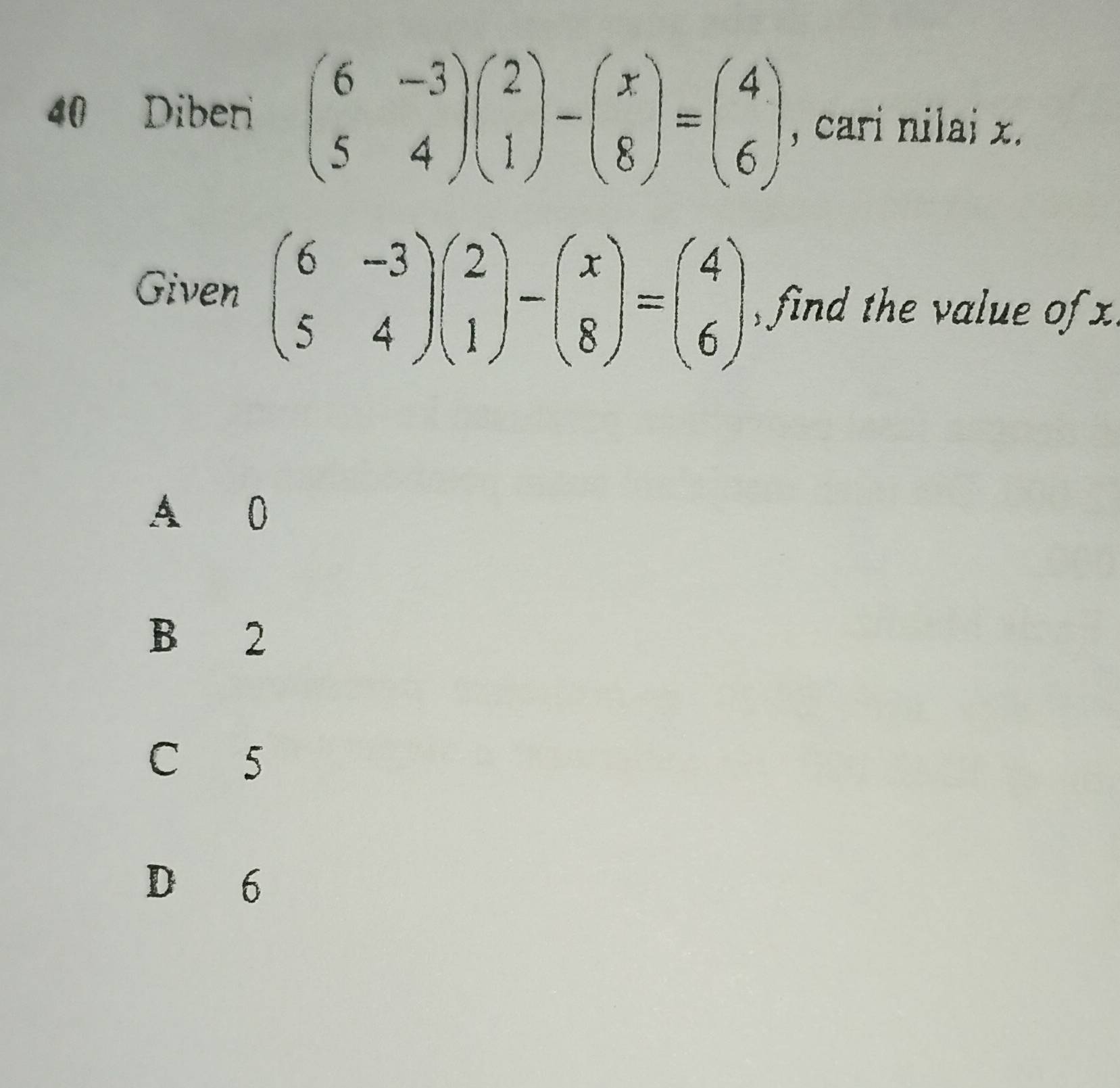 Diber beginpmatrix 6&-3 5&4endpmatrix beginpmatrix 2 1endpmatrix -beginpmatrix x 8endpmatrix =beginpmatrix 4 6endpmatrix , cari nilai x.
Given beginpmatrix 6&-3 5&4endpmatrix beginpmatrix 2 1endpmatrix -beginpmatrix x 8endpmatrix =beginpmatrix 4 6endpmatrix find the value of x
A 0
B 2
C 5
D 6