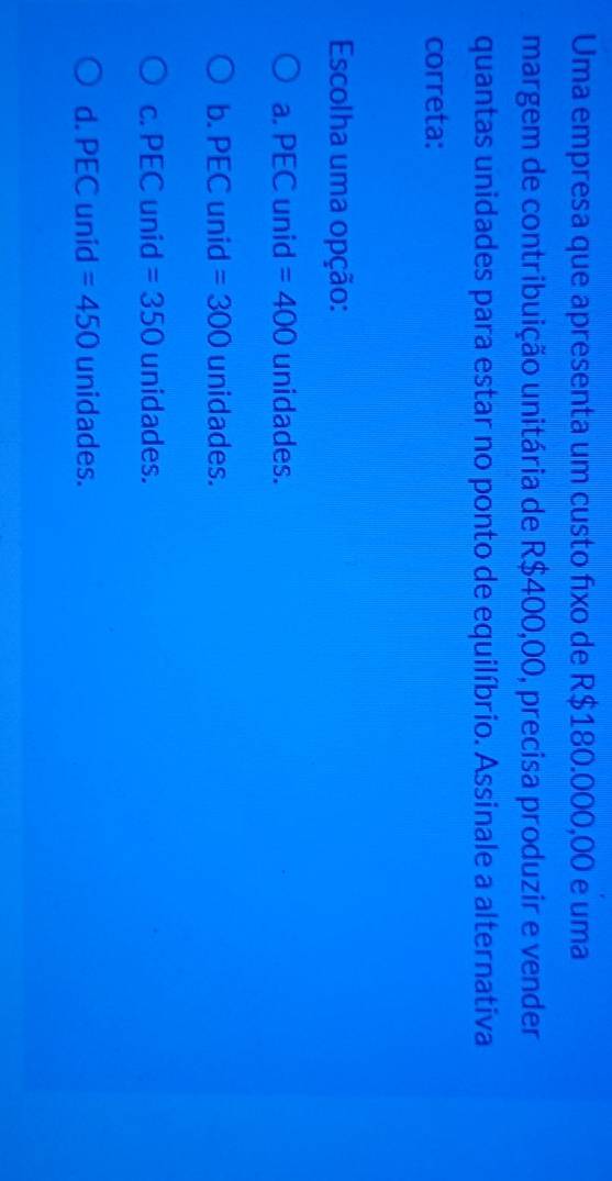 Uma empresa que apresenta um custo fixo de R$180.000,00 e uma
margem de contribuição unitária de R$400,00, precisa produzir e vender
quantas unidades para estar no ponto de equilíbrio. Assinale a alternativa
correta:
Escolha uma opção:
a. PEC unid =400 unidades.
b. PEC unid =300 unidades.
C. p EC unid =350 unidades.
d. PEC unid =450 unidades.