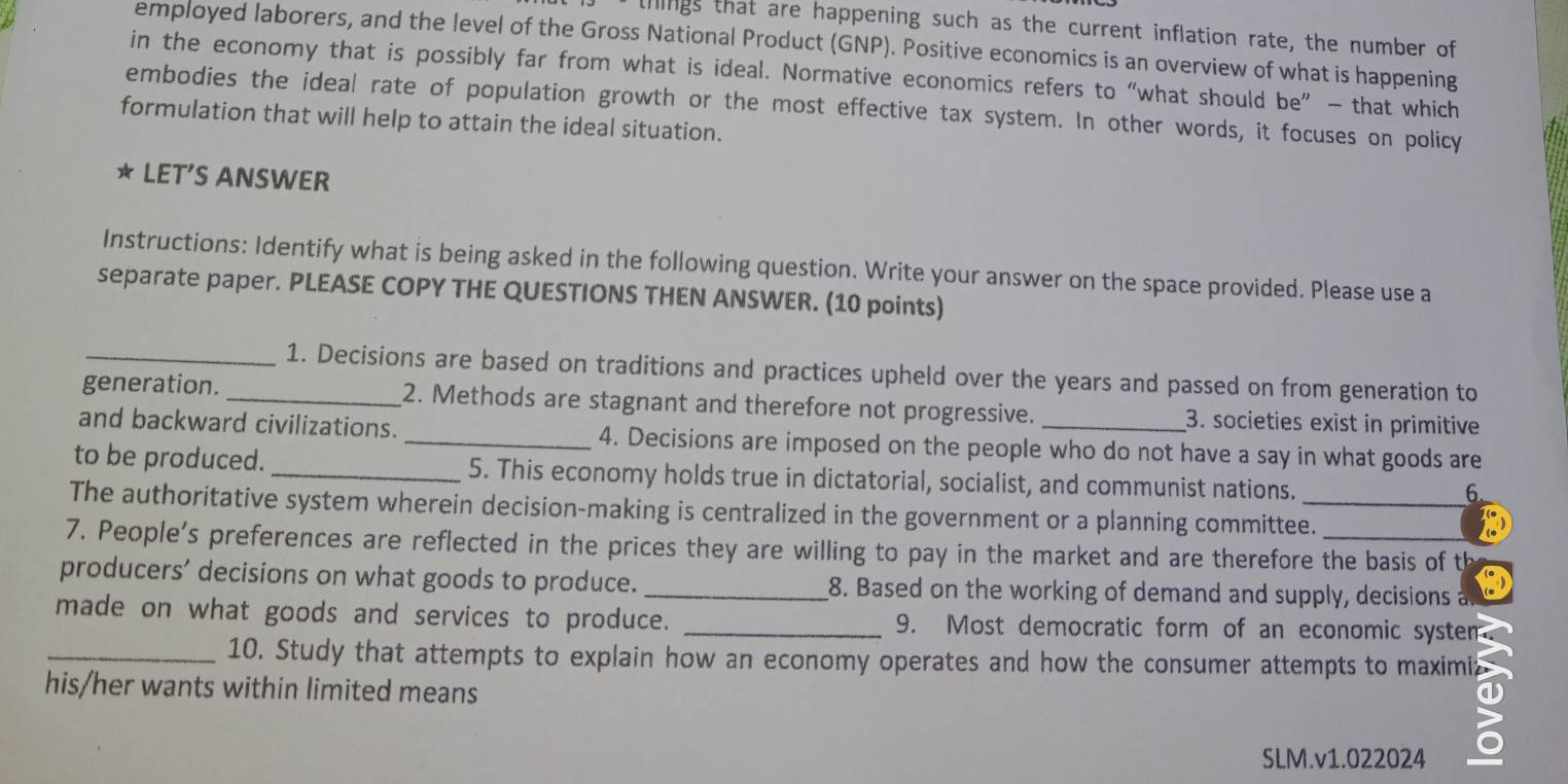 things that are happening such as the current inflation rate, the number of 
employed laborers, and the level of the Gross National Product (GNP). Positive economics is an overview of what is happening 
in the economy that is possibly far from what is ideal. Normative economics refers to “what should he' - that which 
embodies the ideal rate of population growth or the most effective tax system. In other words, it focuses on policy 
formulation that will help to attain the ideal situation. 
★ LET'S ANSWER 
Instructions: Identify what is being asked in the following question. Write your answer on the space provided. Please use a 
separate paper. PLEASE COPY THE QUESTIONS THEN ANSWER. (10 points) 
_1. Decisions are based on traditions and practices upheld over the years and passed on from generation to 
generation. _2. Methods are stagnant and therefore not progressive. 3. societies exist in primitive 
and backward civilizations. _4. Decisions are imposed on the people who do not have a say in what goods are 
to be produced. _5. This economy holds true in dictatorial, socialist, and communist nations. 
6 
The authoritative system wherein decision-making is centralized in the government or a planning committee._ 
7. People's preferences are reflected in the prices they are willing to pay in the market and are therefore the basis of th 
producers’ decisions on what goods to produce. _8. Based on the working of demand and supply, decisions a 
made on what goods and services to produce. _9. Most democratic form of an economic systen 
_10. Study that attempts to explain how an economy operates and how the consumer attempts to maximiz 
his/her wants within limited means 
SLM.v1.022024