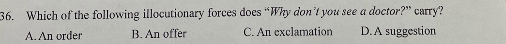 Which of the following illocutionary forces does “Why don’t you see a doctor?” carry?
A. An order B. An offer C. An exclamation D.A suggestion