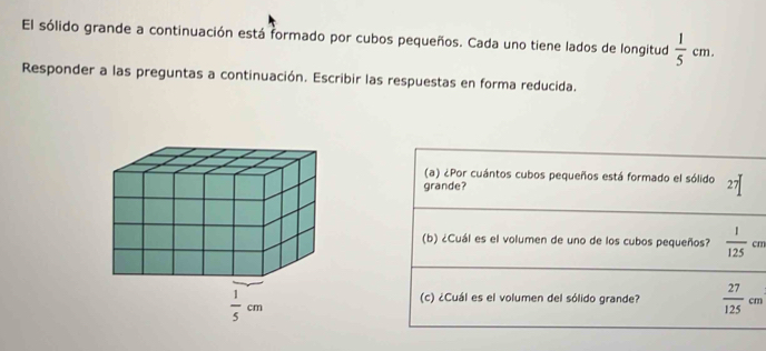 El sólido grande a continuación está formado por cubos pequeños. Cada uno tiene lados de longitud  1/5 cm.
Responder a las preguntas a continuación. Escribir las respuestas en forma reducida.
(a) ¿Por cuántos cubos pequeños está formado el sólido
grande? 27|
(b) ¿Cuál es el volumen de uno de los cubos pequeños?  1/125 cm ...
(c) ¿Cuál es el volumen del sólido grande?  27/125 cm