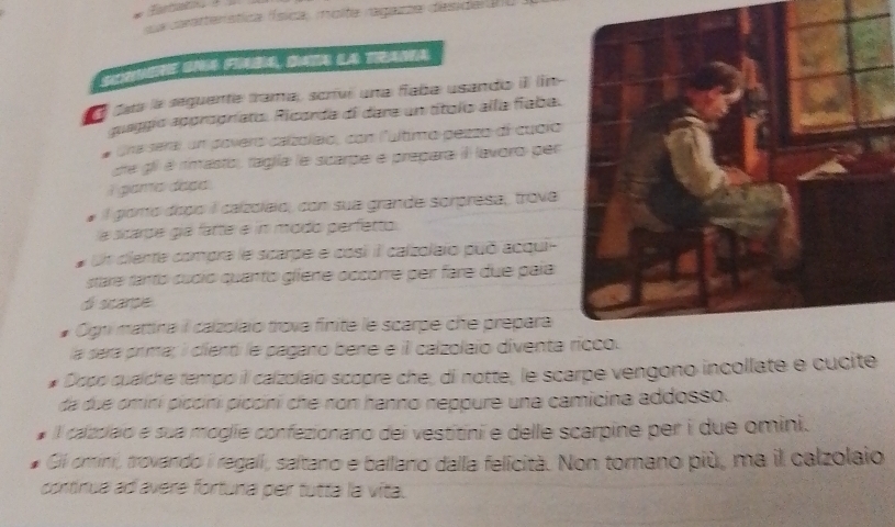 La caraterística (ísica, molta ragama deside U) 
daa la seguente trama, scrivi una fíaba usando i ln- 
guaggió appropríato. Ricorda di dara un títolo alla fíaba. 
gra sera) un poveró calzoleio, con lultimo pezzo di cucio 
de gil é rimasto, faga le scarpe e prepara iI lavoro per 
i gama dasa. 
l giomo dopó il calzoleio, con sua grande sorpresa,, trova 
la scarde gia fatte é in módo perfetto 
Un ciente compra le scarpe e cosi il calzolaio puó acqui- 
stare fanto cucíó quanto gliene occorre per fare due paía 
di scarpe. 
Ogni mattina il calzolaïo trova finite le scarpe che prepara 
la dera prima; i cient le pagano bene e il calzolaïo diventa 
Dopo cualche tempo il calzolaïo scopre che, di notte, le scarpe vengono incollate e cucite 
da due ominí piccini piccini che non hanno neppure una camicina addosso. 
l cazslaio e sua moglie confezionano dei vestitini e delle scarpine per i due omini. 
Gi omini, trovando i regali, saltano e ballano dalla felicità. Non tomano più, ma il calzolaio 
continua ad avere fortuna per tutta la vita.