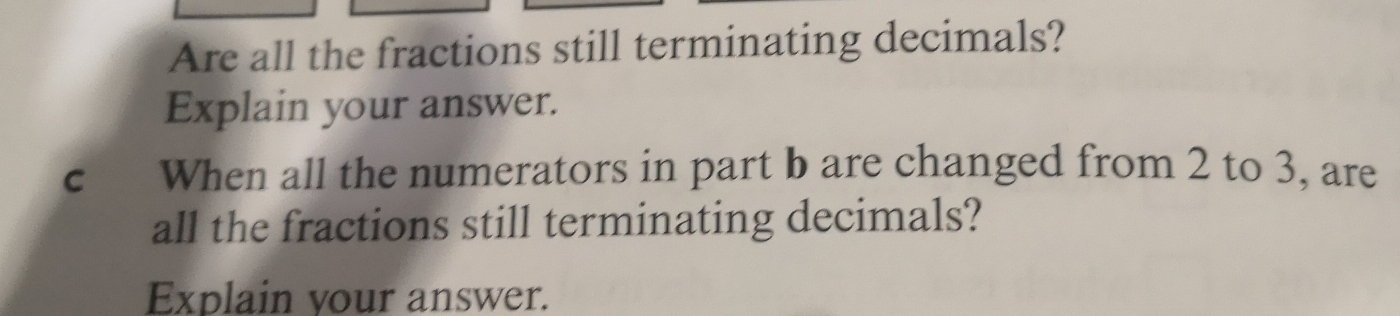 Are all the fractions still terminating decimals? 
Explain your answer. 
c When all the numerators in part b are changed from 2 to 3, are 
all the fractions still terminating decimals? 
Explain your answer.