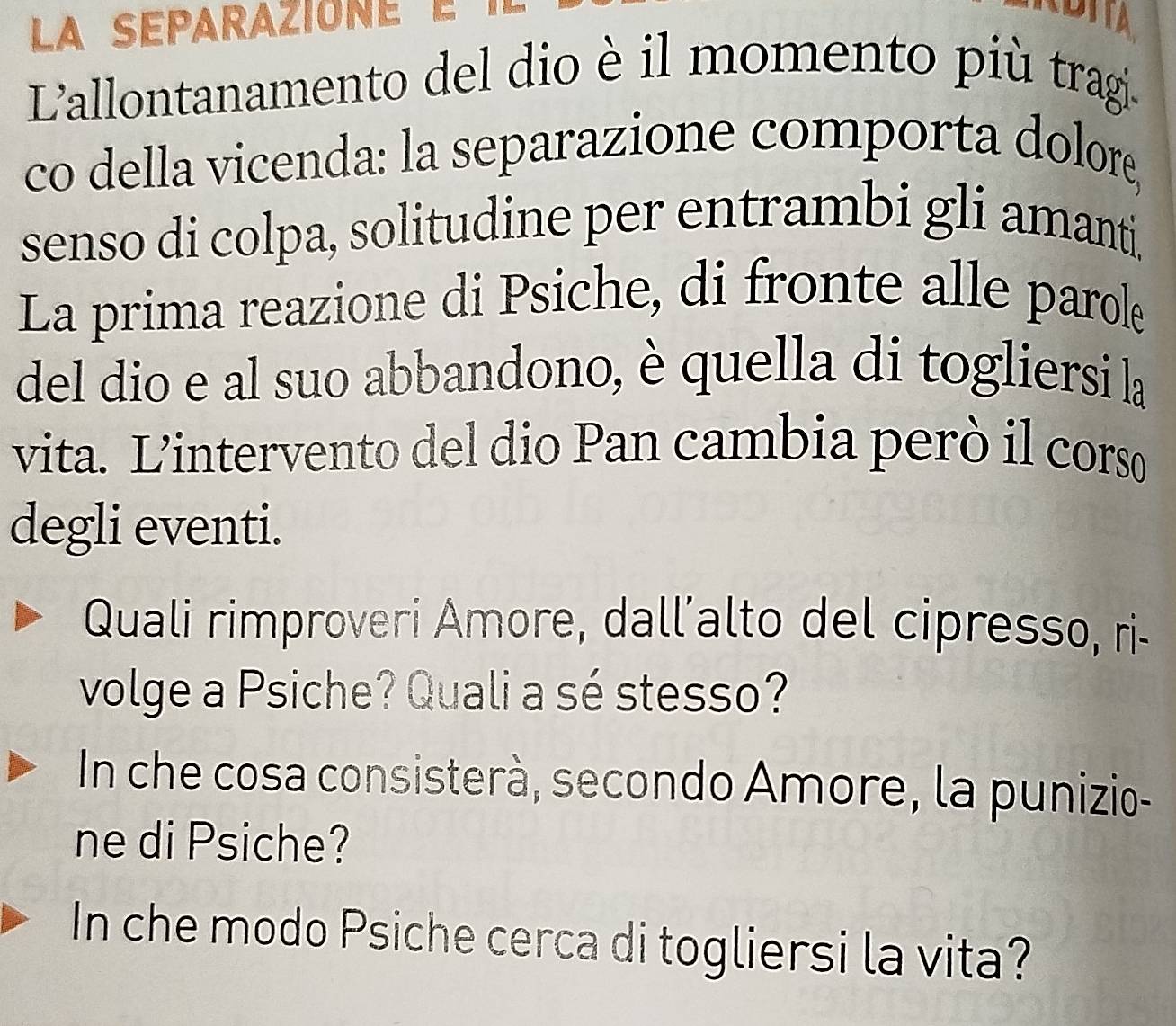 L'allontanamento del dio è il momento più tragi. 
co della vicenda: la separazione comporta dolore, 
senso di colpa, solitudine per entrambi gli amanti. 
La prima reazione di Psiche, di fronte alle parole 
del dio e al suo abbandono, è quella di togliersi la 
vita. L'intervento del dio Pan cambia però il corso 
degli eventi. 
Quali rimproveri Amore, dall’alto del cipresso, ri- 
volge a Psiche? Quali a sé stesso? 
In che cosa consisterà, secondo Amore, la punizio- 
ne di Psiche? 
In che modo Psiche cerca di togliersi la vita?