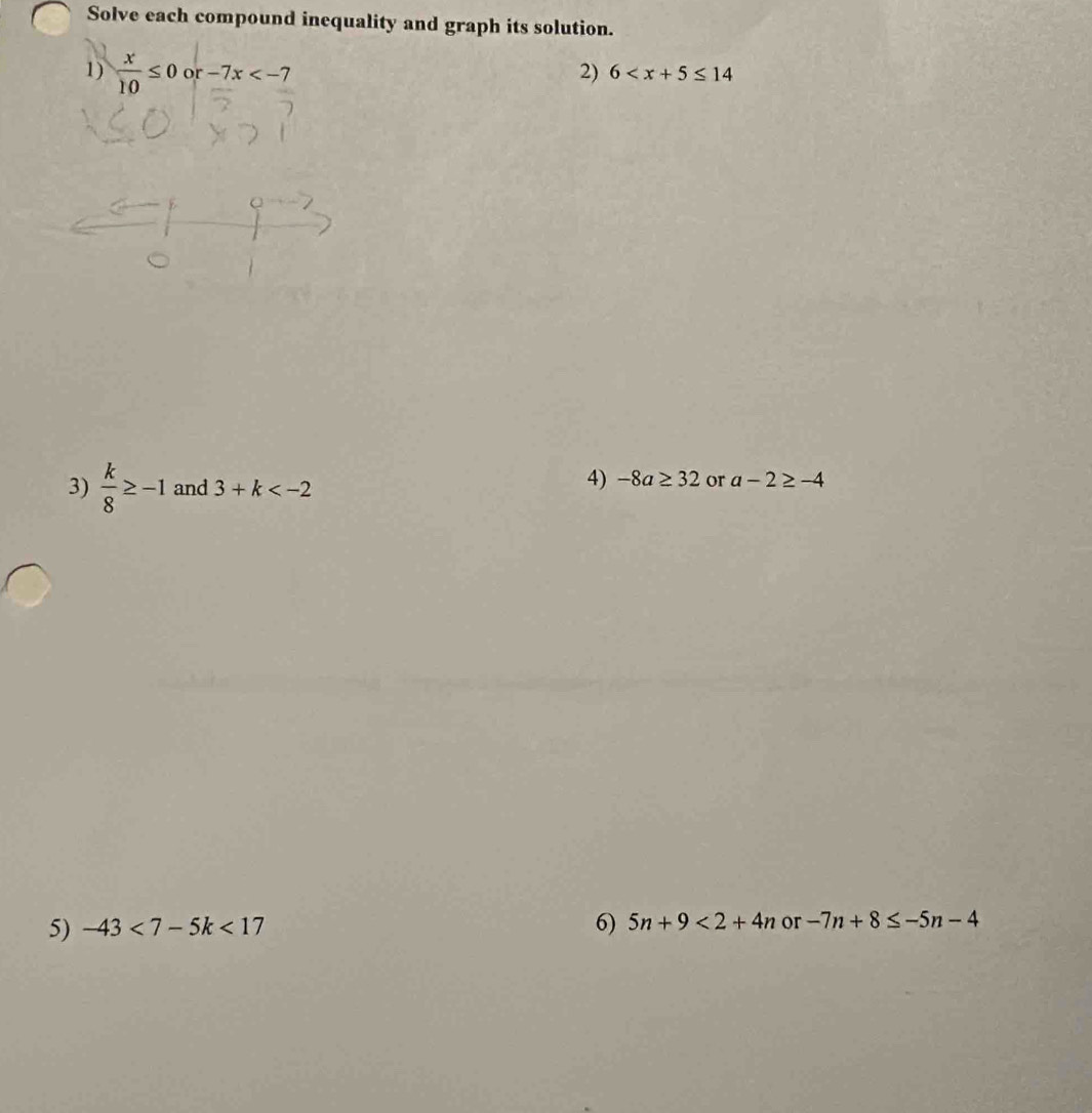 Solve each compound inequality and graph its solution. 
1)  x/10 ≤ 0or-7x
2) 6
3)  k/8 ≥ -1 and 3+k
4) -8a≥ 32 or a-2≥ -4
5) -43<7-5k<17 6) 5n+9<2+4n or -7n+8≤ -5n-4