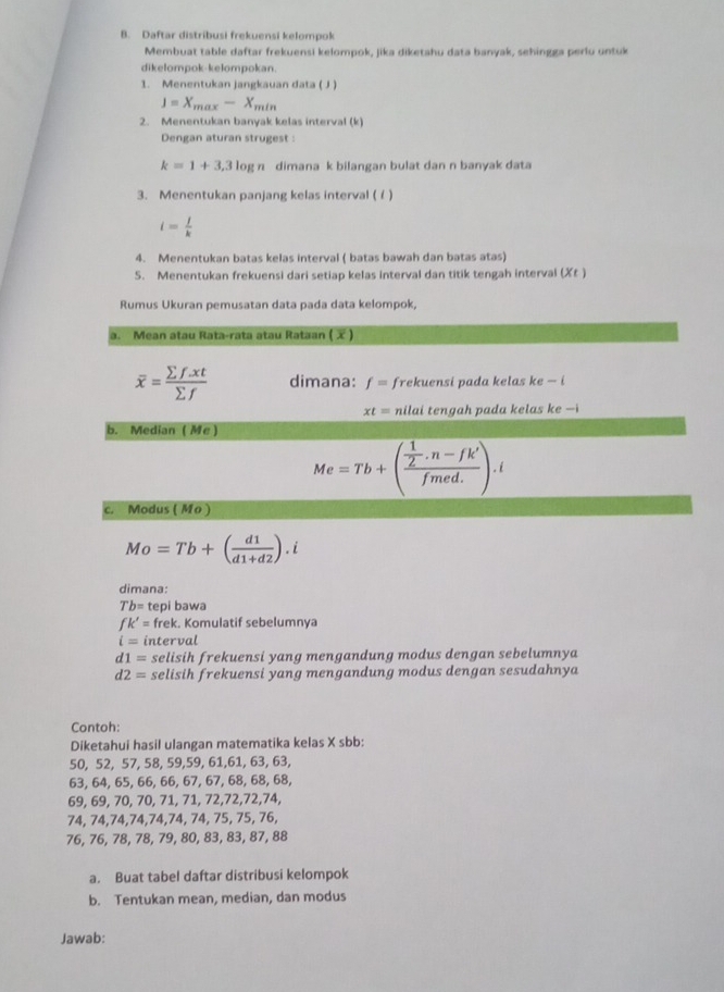 Daftar distribusi frekuensi kelompok
Membuat table daftar frekuensi kelompok, jika diketahu data banyak, sehingga perlu untuk
dikelompok-kelompokan
1. Menentukan jangkauan data ( J )
J=X_max-X_min
2. Menentukan banyak kelas interval (k)
Dengan aturan strugest :
k=1+3,3log n dimana k bilangan bulat dan n banyak data
3. Menentukan panjang kelas interval ( /)
i= j/k 
4. Menentukan batas kelas interval ( batas bawah dan batas atas)
S. Menentukan frekuensi dari setiap kelas interval dan titik tengah interval (Xt )
Rumus Ukuran pemusatan data pada data kelompok,
a. Mean atau Rata-rata atau Rataan ()
overline x= (sumlimits f.xt)/sumlimits f  dimana: f= frekuensi pada kelas ke — i
xt= nilai tengah pada kelas ke —i
b. Median ( Me
Me=Tb+(frac  1/2 · n-fk'fmed.).i
c. Modus ( Mo )
Mo=Tb+( d1/d1+d2 ).i
dimana:
Tb= tepi bawa
fk'= frek. Komulatif sebelumnya
i= interval
d1= selisih frekuensi yang mengandung modus dengan sebelumnya
d2= selisih frekuensi yang mengandung modus dengan sesudahnya
Contoh:
Diketahui hasil ulangan matematika kelas X sbb:
50, 52, 57, 58, 59,59, 61,61, 63, 63,
63, 64, 65, 66, 66, 67, 67, 68, 68, 68,
69, 69, 70, 70, 71, 71, 72,72,72,74,
74, 74,74,74,74,74, 74, 75, 75, 76,
76, 76, 78, 78, 79, 80, 83, 83, 87, 88
a. Buat tabel daftar distribusi kelompok
b. Tentukan mean, median, dan modus
Jawab: