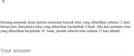 π 
Seorang peternak ayam petelur mencatat banyak telur yang dihasilkan selama 12 hari. 
Setiap hari, banyaknya telur yang dihasilkan bertambah 4 buah. Jika hari pertama telur 
yang dihasilkan berjumlah 20 buah, jumlah seluruh telur selama 12 hari adalah … 
Your answer