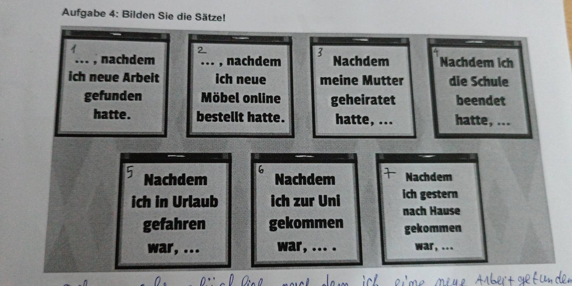 Aufgabe 4: Bilden Sie die Sätze! 
2 
3 
_, nachdem _, nachdem Nachdem Nachdem ich 
ich neue Arbeit ich neue meine Mutter die Schule 
gefunden Möbel online beendet 
geheiratet 
hatte. bestellt hatte. hatte, ... hatte, ... 
6 
Nachdem Nachdem Nachdem 
ich in Urlaub ich zur Uni 
ich gestern 
nach Hause 
gefahren gekommen 
gekommen 
war, ... war, ... . war, ...