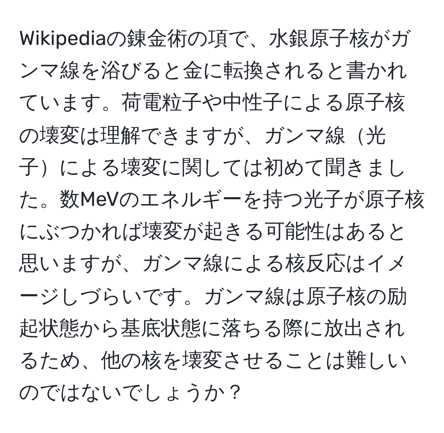 Wikipediaの錬金術の項で、水銀原子核がガンマ線を浴びると金に転換されると書かれています。荷電粒子や中性子による原子核の壊変は理解できますが、ガンマ線光子による壊変に関しては初めて聞きました。数MeVのエネルギーを持つ光子が原子核にぶつかれば壊変が起きる可能性はあると思いますが、ガンマ線による核反応はイメージしづらいです。ガンマ線は原子核の励起状態から基底状態に落ちる際に放出されるため、他の核を壊変させることは難しいのではないでしょうか？