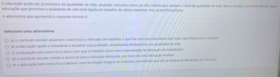 A educação pode ser promotora da qualidade de vida, atuando, inclusive como um dos índices que medem o nível de qualidade de vida. Nesse sentido, é possível afrmar que a
educação que promova a qualidade de vida está ligada ao trabalho de várias maneiras. Isso se justifica porque:
A alternativa que apresenta a resposta correta é:
Selecione uma alternativa:
a) o currículo escolar atual tem como foco o mercado de trabalho, o que faz com que esse aluso seja mais capacitado para o trabalho
b) a educação ajuda o estudante a escolher sua profissão, impactando diretamente sua qualidade de vida.
E) a educação tem como foco fazer com que o trabalho sirva como instrumento de alienação do trabalhador.
d) o currículo escolar molda o aluno ao que o mercado demanda, por meio de uma educação foroista.
e) a educação tem como foco oferecer uma formação integral do indivíduo, permitindo que ele se adeque às demandas do mercado.