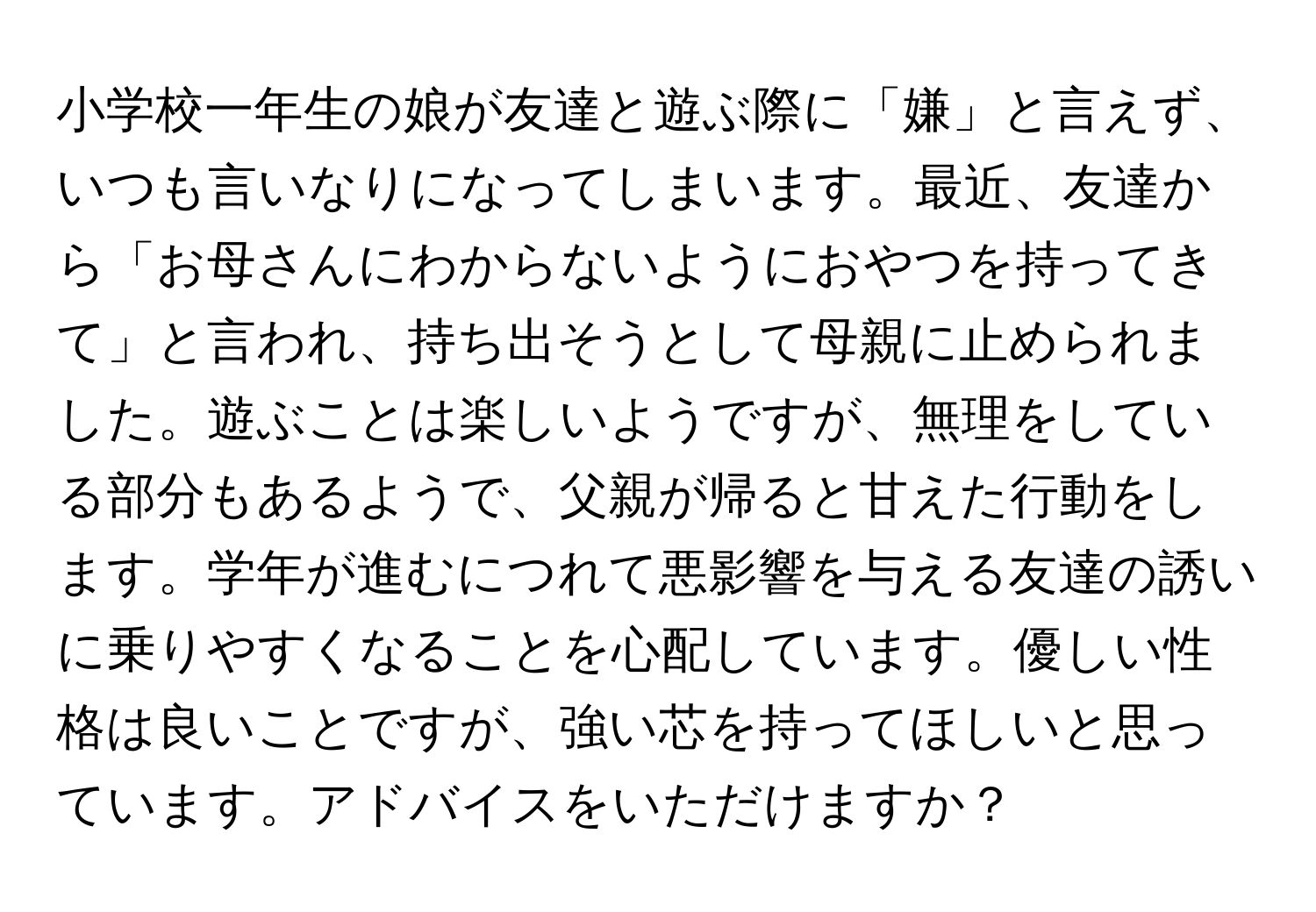 小学校一年生の娘が友達と遊ぶ際に「嫌」と言えず、いつも言いなりになってしまいます。最近、友達から「お母さんにわからないようにおやつを持ってきて」と言われ、持ち出そうとして母親に止められました。遊ぶことは楽しいようですが、無理をしている部分もあるようで、父親が帰ると甘えた行動をします。学年が進むにつれて悪影響を与える友達の誘いに乗りやすくなることを心配しています。優しい性格は良いことですが、強い芯を持ってほしいと思っています。アドバイスをいただけますか？