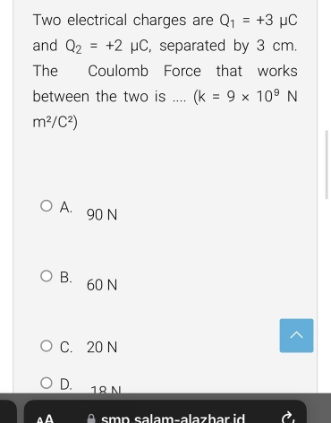 Two electrical charges are Q_1=+3mu C
and Q_2=+2mu C , separated by 3 cm.
The Coulomb Force that works
between the two is .... (k=9* 10^9N
m^2/C^2)
A. 90 N
B. 60 N
C. 20 N
D. 1º N
smp.salam-alazhar id