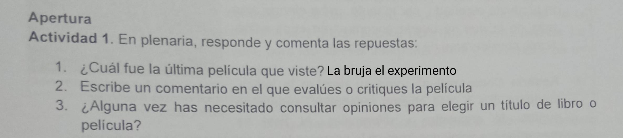 Apertura 
Actividad 1. En plenaria, responde y comenta las repuestas: 
1. ¿Cuál fue la última película que viste? La bruja el experimento 
2. Escribe un comentario en el que evalúes o critiques la película 
3. ¿Alguna vez has necesitado consultar opiniones para elegir un título de libro o 
película?