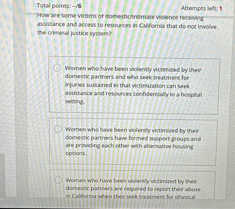 Total points: --/6 Attempts left: 1
How are some victims of domestic/intimate violence receiving
assistance and access to resources in California that do not involve
the criminal justice system?
Women who have been violently victimized by their
domestic partners and who seek treatment for
injuries sustained in that victimization can seek
assistance and resources confidentially in a hospital
setting.
Women who have been violently victimized by their
domestic partners have formed support groups and
are providing each other with alternative housing
options.
Women who have been violently victimized by their
domestic partners are required to report their abuse
in California when thev seek treatment for phvsical