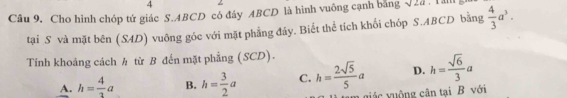 Cho hình chóp tứ giác S. ABCD có đáy ABCD là hình vuông cạnh băng sqrt(2a). ran
tại S và mặt bên (SAD) vuông góc với mặt phẳng đáy. Biết thể tích khối chóp S. ABCD bằng  4/3 a^3. 
Tính khoảng cách h từ B đến mặt phẳng (SCD).
A. h= 4/3 a h= 3/2 a
B.
C. h= 2sqrt(5)/5 a D. h= sqrt(6)/3 a
n iác vuộng cân tại B với