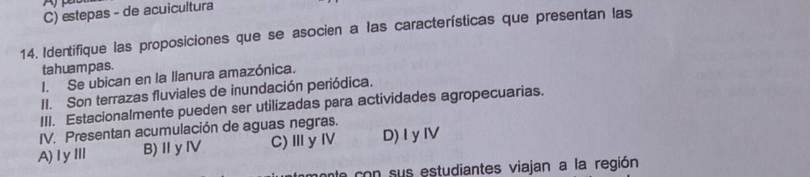 A
C) estepas - de acuicultura
14. Identifique las proposiciones que se asocien a las características que presentan las
tahuampas.
I. Se ubican en la llanura amazónica.
II. Son terrazas fluviales de inundación periódica.
III. Estacionalmente pueden ser utilizadas para actividades agropecuarias.
IV. Presentan acumulación de aguas negras.
A)ⅠyⅢ B)ⅡyⅣ C)ⅢyⅣ D)I yIV
n con sus estudiantes viajan a la región