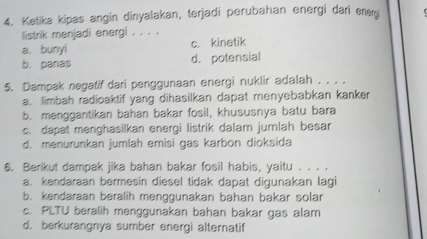 Ketika kipas angin dinyalakan, terjadi perubahan energi dari energi

listrik menjadi energi . . . .
a. bunyi c. kinetik
b. panas d. potensial
5. Dampak negatif dari penggunaan energi nuklir adalah . . . .
a. limbah radioaktif yang dihasilkan dapat menyebabkan kanker
b. menggantikan bahan bakar fosil, khususnya batu bara
c. dapat menghasilkan energi listrik dalam jumlah besar
d. menurunkan jumlah emisi gas karbon dioksida
6. Berikut dampak jika bahan bakar fosil habis, yaitu . . . .
a. kendaraan bermesin diesel tidak dapat digunakan lagi
b. kendaraan beralih menggunakan bahan bakar solar
c. PLTU beralih menggunakan bahan bakar gas alam
d. berkurangnya sumber energi alternatif