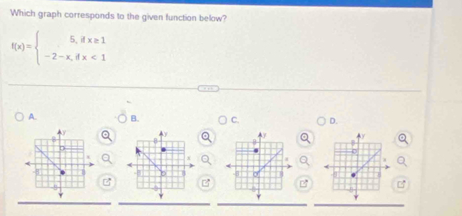 Which graph corresponds to the given function below?
f(x)=beginarrayl 5,ifx≥ 1 -2-x,ifx<1endarray.
A. 
B. 
C. 
D.