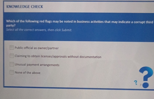 KNOWLEDGE CHECK
Which of the following red flags may be noted in business activities that may indicate a corrupt third
party?
Select all the correct answers, then click Submit.
Public official as owner/partner
Claiming to obtain licenses/approvals without documentation
Unusual payment arrangements
None of the above
?