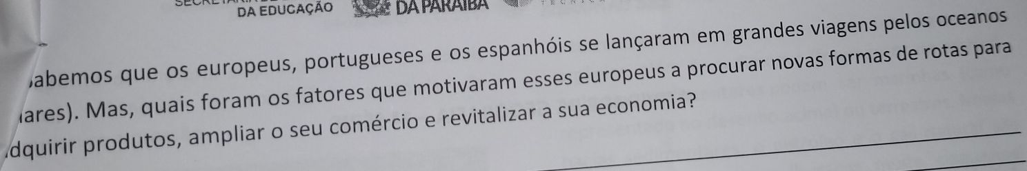 da educação DA PARAIBA 
Dabemos que os europeus, portugueses e os espanhóis se lançaram em grandes viagens pelos oceanos 
Mares). Mas, quais foram os fatores que motivaram esses europeus a procurar novas formas de rotas para 
dquirir produtos, ampliar o seu comércio e revitalizar a sua economia?