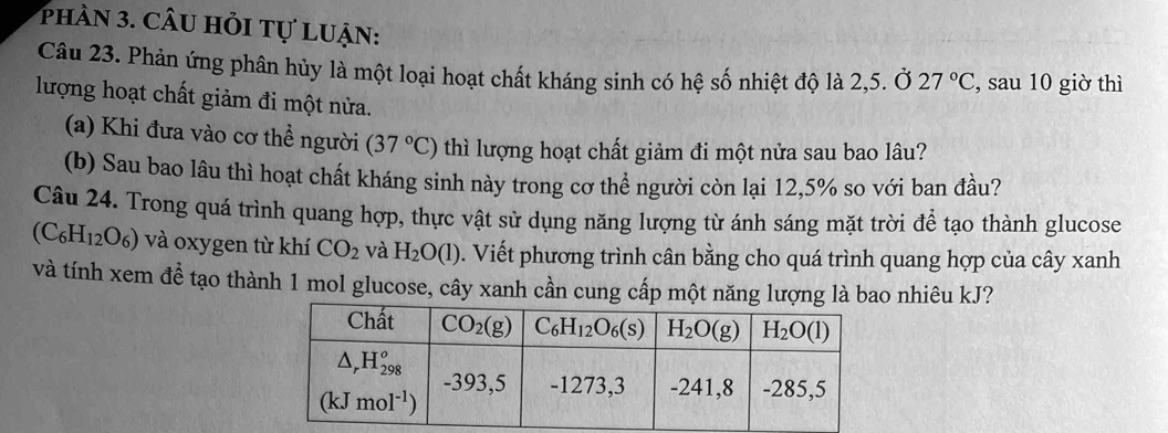 phần 3. câu hỏi tự luận:
Câu 23. Phản ứng phân hủy là một loại hoạt chất kháng sinh có hệ số nhiệt độ là 2,5. Ở 27°C , sau 10 giờ thì
lượng hoạt chất giảm đi một nửa.
(a) Khi đưa vào cơ thể người (37°C) thì lượng hoạt chất giảm đi một nửa sau bao lâu?
(b) Sau bao lâu thì hoạt chất kháng sinh này trong cơ thể người còn lại 12,5% so với ban đầu?
Câu 24. Trong quá trình quang hợp, thực vật sử dụng năng lượng từ ánh sáng mặt trời để tạo thành glucose
(C_6H_12O_6) và oxygen từ khí CO_2 và H_2O(l). Viết phương trình cân bằng cho quá trình quang hợp của cây xanh
và tính xem để tạo thành 1 mol glucose, cây xanh cần cung cấp một năng lượng là bao nhiêu kJ?