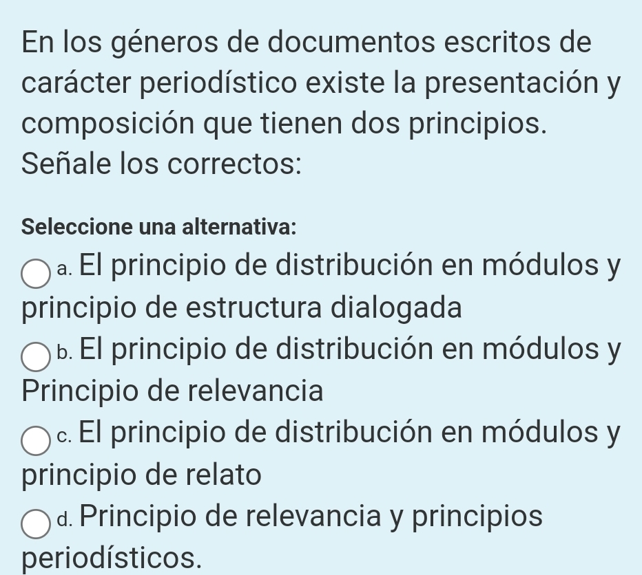 En los géneros de documentos escritos de
carácter periodístico existe la presentación y
composición que tienen dos principios.
Señale los correctos:
Seleccione una alternativa:
a. El principio de distribución en módulos y
principio de estructura dialogada
B. El principio de distribución en módulos y
Principio de relevancia
c. El principio de distribución en módulos y
principio de relato
d. Principio de relevancia y principios
perio dísticos.