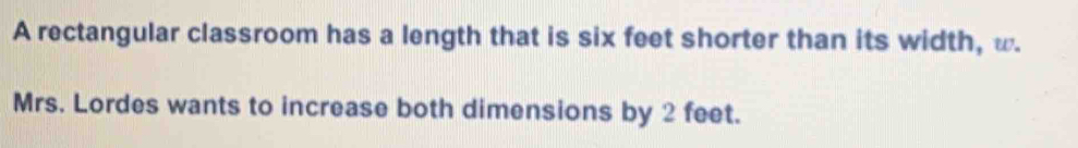 A rectangular classroom has a length that is six feet shorter than its width, w. 
Mrs. Lordes wants to increase both dimensions by 2 feet.