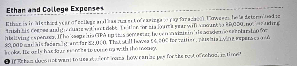 Ethan and College Expenses 
Ethan is in his third year of college and has run out of savings to pay for school. However, he is determined to 
finish his degree and graduate without debt. Tuition for his fourth year will amount to $9,000, not including 
his living expenses. If he keeps his GPA up this semester, he can maintain his academic scholarship for
$3,000 and his federal grant for $2,000. That still leaves $4,000 for tuition, plus his living expenses and 
books. He only has four months to come up with the money. 
❶ If Ethan does not want to use student loans, how can he pay for the rest of school in time?