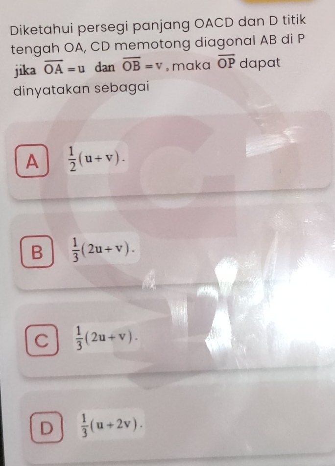 Diketahui persegi panjang OACD dan D titik
tengah OA, CD memotong diagonal AB di P
jika overline OA=u dan overline OB=v , maka overline OP dapat
dinyatakan sebagai
A  1/2 (u+v).
B  1/3 (2u+v).
C  1/3 (2u+v).
D  1/3 (u+2v).