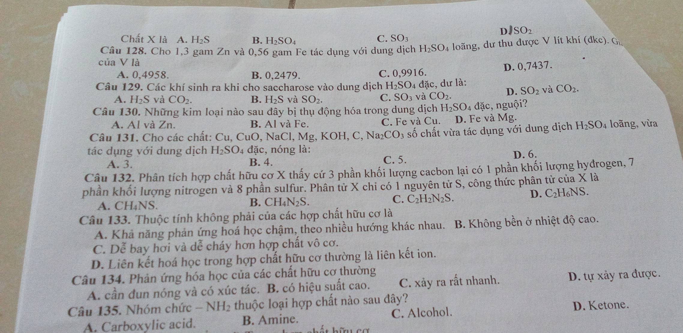 DJ SO_2.
Chất X là A. I -12S B. H_2SO_4
C. SO_3
Câu 128. Cho 1,3 gam Zn và 0,56 gam Fe tác dụng với dung dịch H_2SO_4 loãng, dư thu được V lít khí (đkc). Gi
của V là
D. 0,7437.
A. 0,4958. B. 0,2479. C. 0,9916.
Câu 129. Các khí sinh ra khi cho saccharose vào dung dịch H_2SO_4 đặc, dư là:
D. SO_2 và CO_2.
A. H_2S và CO_2. B. H_2S và SO_2. C. SO_3 và CO_2.
Câu 130. Những kim loại nào sau đây bị thụ động hóa trong dung dịch . H_2SO_4da c, nguội?
A. Al và Zn. B. Al và Fe. D. Fe và Mg.
C. Fe và Cu.
Câu 131. Cho các chất: Cu, CuO, NaCl, Mg, KOH, C, Na₂ CO_3 số chất vừa tác dụng với dung dịch H_2SO_4 loãng, vừa
tác dụng với dung dịch H_2SO. 4 đặc, nóng là:
D. 6.
A. 3. B. 4.
C. 5.
Câu 132. Phân tích hợp chất hữu cơ X thấy cứ 3 phần khối lượng cacbon lại có 1 phần khối lượng hyđrogen, 7
phần khối lượng nitrogen và 8 phần sulfur. Phân tử X chỉ có 1 nguyên tử S, công thức phân tử của X là
D. C_2H_6NS.
A. ( CH_4NS a
B. CH_4N_2S.
C. C_2H_2N_2S.
Câu 133. Thuộc tính không phải của các hợp chất hữu cơ là
A. Khả năng phản ứng hoá học chậm, theo nhiều hướng khác nhau. B. Không bền ở nhiệt độ cao.
C. D_e^(z bay hơi và dễ cháy hơn hợp chất vô cơ.
D. Liên kết hoá học trong hợp chất hữu cơ thường là liên kết ion.
Câu 134. Phản ứng hóa học của các chất hữu cơ thường
A. cần đun nóng và có xúc tác. B. có hiệu suất cao. C. xảy ra rất nhanh. D. tự xảy ra được.
Câu 135. Nhóm chức -NH_2) thuộc loại hợp chất nào sau đây?
A. Carboxylic acid. B. Amine. C. Alcohol.
D. Ketone.
* hữu cơ