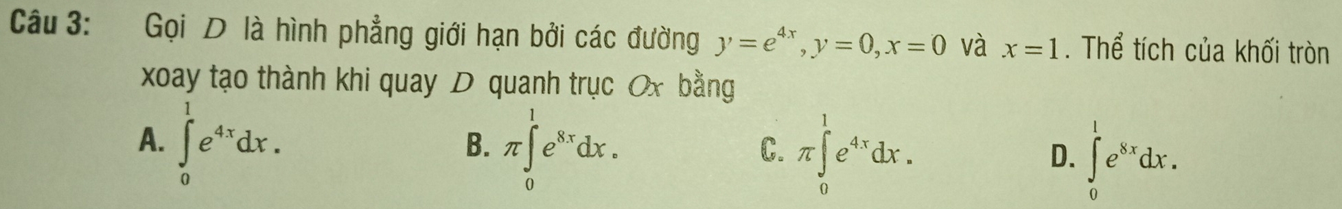 Gọi D là hình phẳng giới hạn bởi các đường y=e^(4x), y=0, x=0 và x=1. Thể tích của khối tròn
xoay tạo thành khi quay D quanh trục Ox bằng
A. ∈tlimits _0^(1e^4x)dx.
B. π ∈tlimits _0^(1e^8x)dx.
C. π ∈tlimits _0^(1e^4x)dx.
D. ∈tlimits _0^(1e^8x)dx.