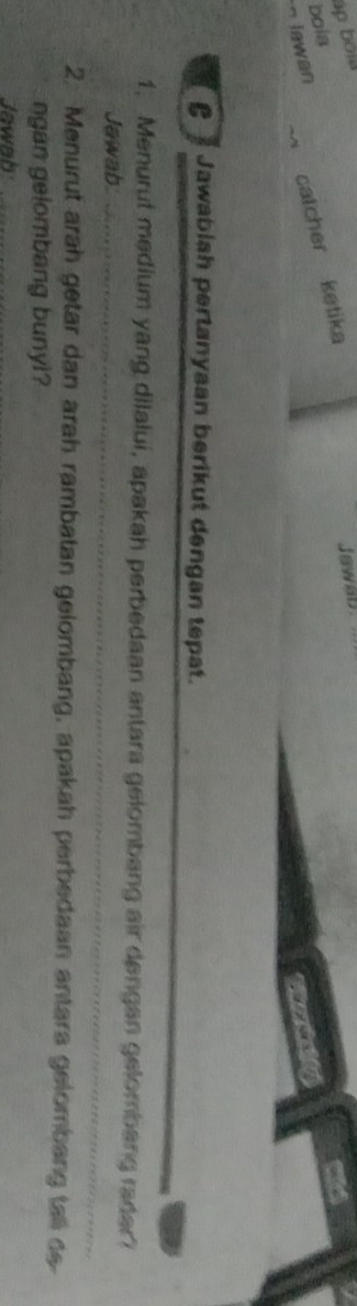 ap bold 
bola 
Jawan catcher ketika 
Jaw 
C Jawablah pertanyaan berikut dengan tepat. 
_ 
1. Menurut medium yang dilalui, apakah perbedaan antara gelombang air dengan gelombang radar? 
Jawab_ 
2. Menurut arah getar dan arah rambatan gelombang, apakah perbedaan antara gelombang tall de 
ngan gelombang bunyi? 
Jawab